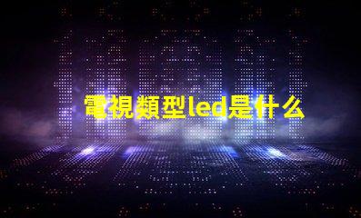 電視類型led是什么意思 屏幕類型led是什么意思